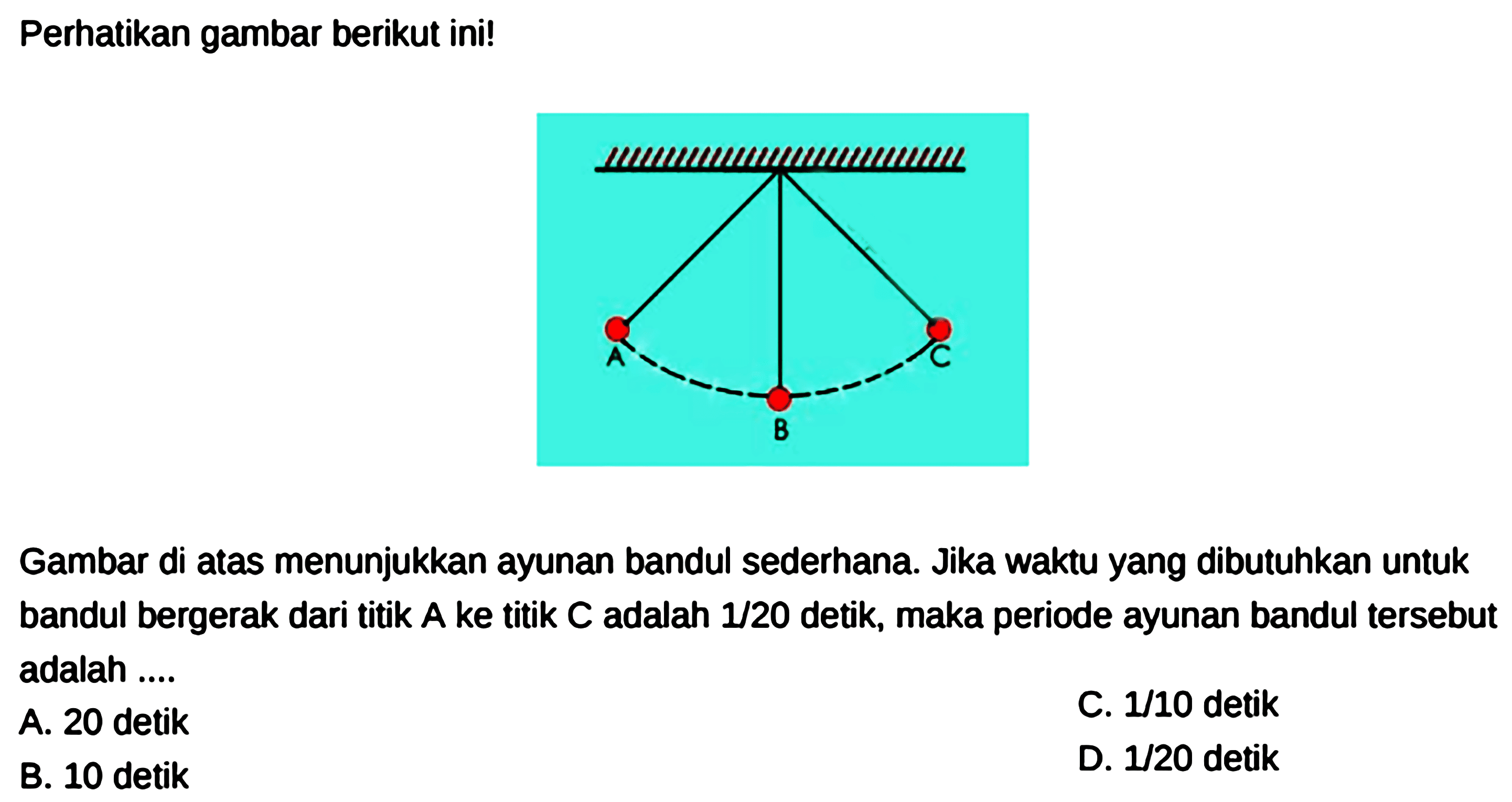 Perhatikan gambar berikut ini! A C B Gambar di atas menunjukkan ayunan bandul sederhana. Jika waktu yang dibutuhkan untuk bandul bergerak dari titik A ke titik C adalah 1/20 detik, maka periode ayunan bandul tersebut adalah ....