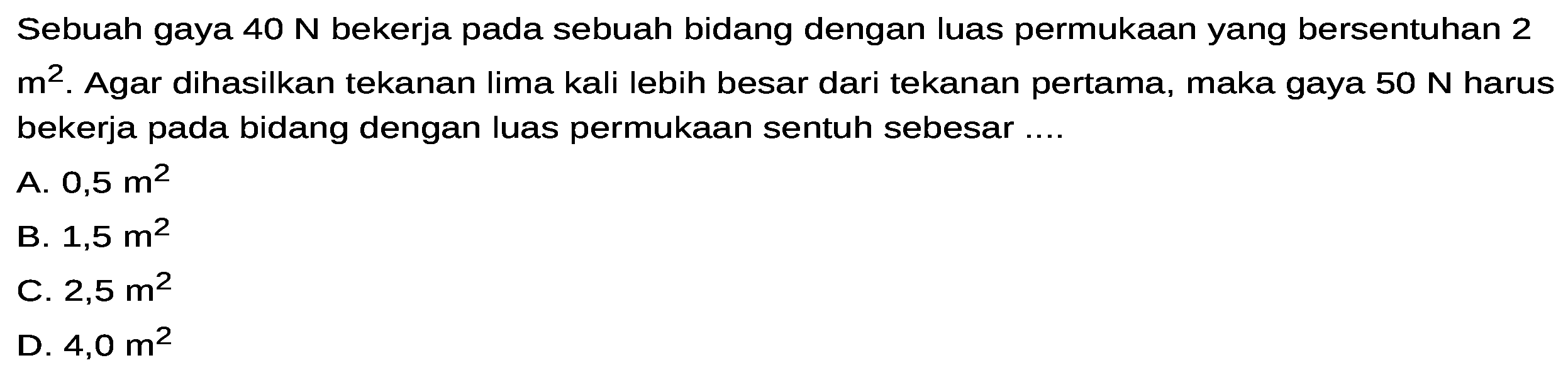 Sebuah gaya 40 N bekerja pada sebuah bidang dengan luas permukaan yang bersentuhan 2 m^2. Agar dihasilkan tekanan Iima kali lebih besar dari tekanan pertama, maka gaya 50 N harus bekerja pada bidang dengan luas permukaan sentuh sebesar  ....