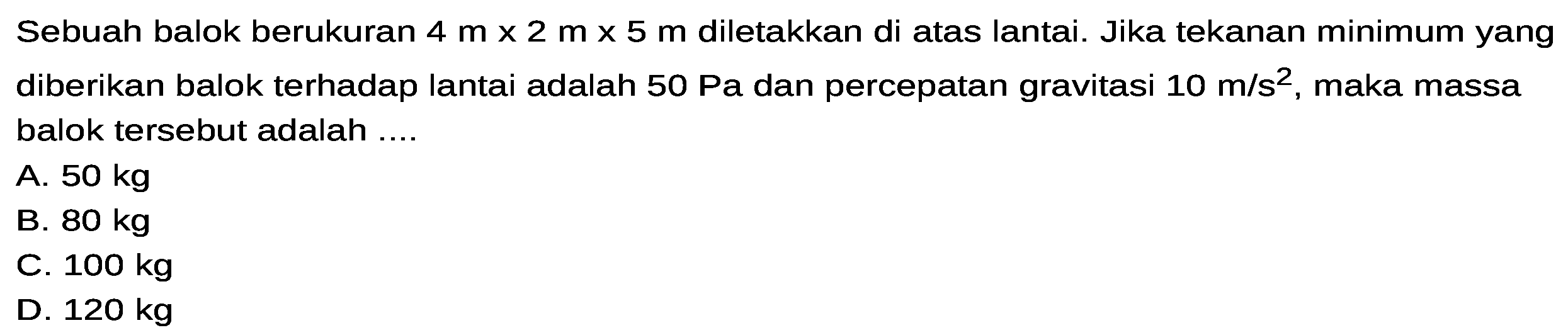 Sebuah balok berukuran 4 m x 2 m x 5 m diletakkan di atas lantai. Jika tekanan minimum yang diberikan balok terhadap lantai adalah 50 Pa dan percepatan gravitasi 10 m/s^2, maka massa balok tersebut adalah ....