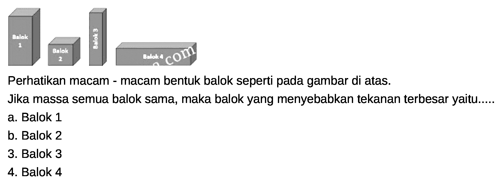 Balok 1 Balok 2 Balok 3 Balok 4 Perhatikan macam - macam bentuk balok seperti pada gambar di atas. Jika massa semua balok sama, maka balok yang menyebabkan tekanan terbesar yaitu.....
a. Balok 1
b. Balok 2
c. Balok 3
d. Balok 4