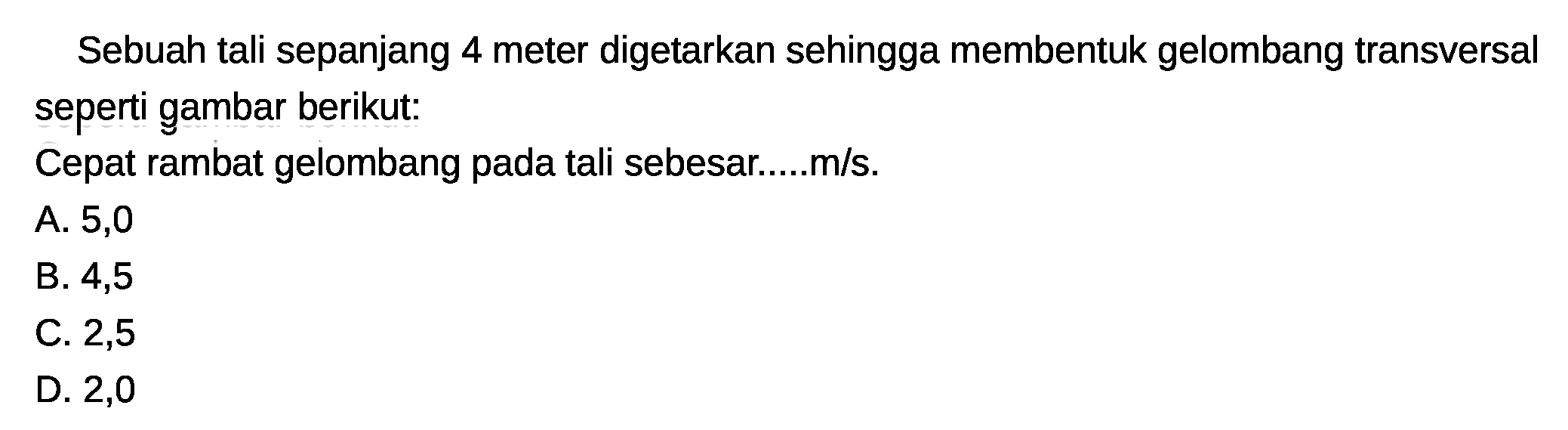 Sebuah tali sepanjang 4 meter digetarkan sehingga membentuk gelombang transversal seperti gambar berikut:
Cepat rambat gelombang pada tali sebesar.....m/s.
A. 5,0
B. 4,5
C. 2,5
D. 2,0