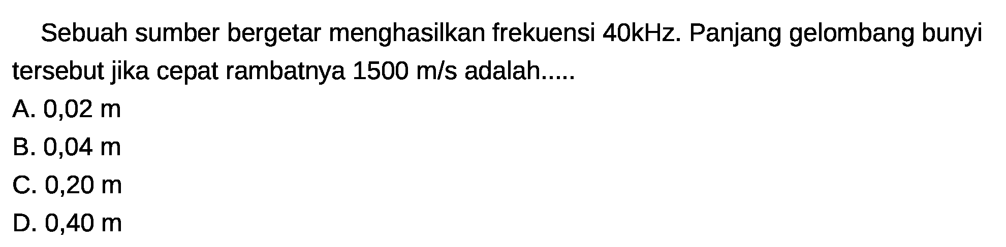 Sebuah sumber bergetar menghasilkan frekuensi 40kHz. Panjang gelombang bunyi tersebut jika cepat rambatnya  1500 m / s  adalah.....
A.  0,02 m 
B.  0,04 m 
C.  0,20 m 
D.  0,40 m 