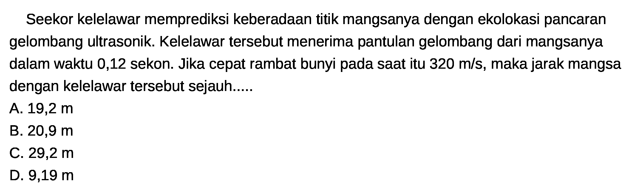 Seekor kelelawar memprediksi keberadaan titik mangsanya dengan ekolokasi pancaran gelombang ultrasonik. Kelelawar tersebut menerima pantulan gelombang dari mangsanya dalam waktu 0,12 sekon. Jika cepat rambat bunyi pada saat itu  320 m / s , maka jarak mangsa dengan kelelawar tersebut sejauh.....
A. 19,2 m
B.  20,9 m 
C.  29,2 m 
D.  9,19 m 