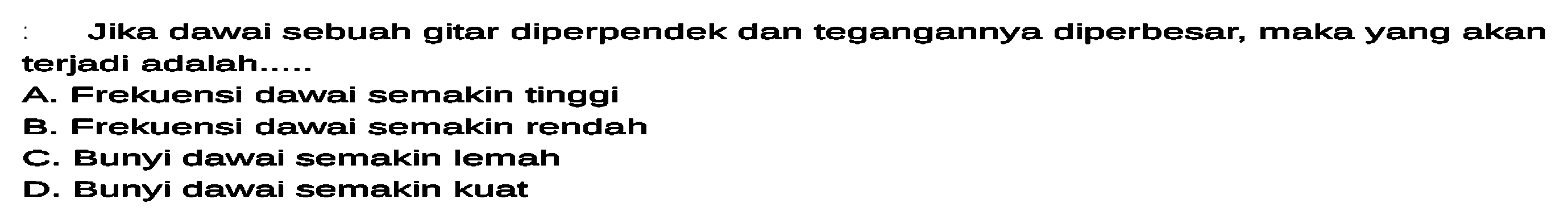 Jika dawai sebuah gitar diperpendek dan tegangannya diperbesar, maka yang akan terjadi adalah.....
A. Frekuensi dawai semakin tinggi
B. Frekuensi dawai semakin rendah
C. Bunyi dawai semakin lemah
D. Bunyi dawai semakin kuat