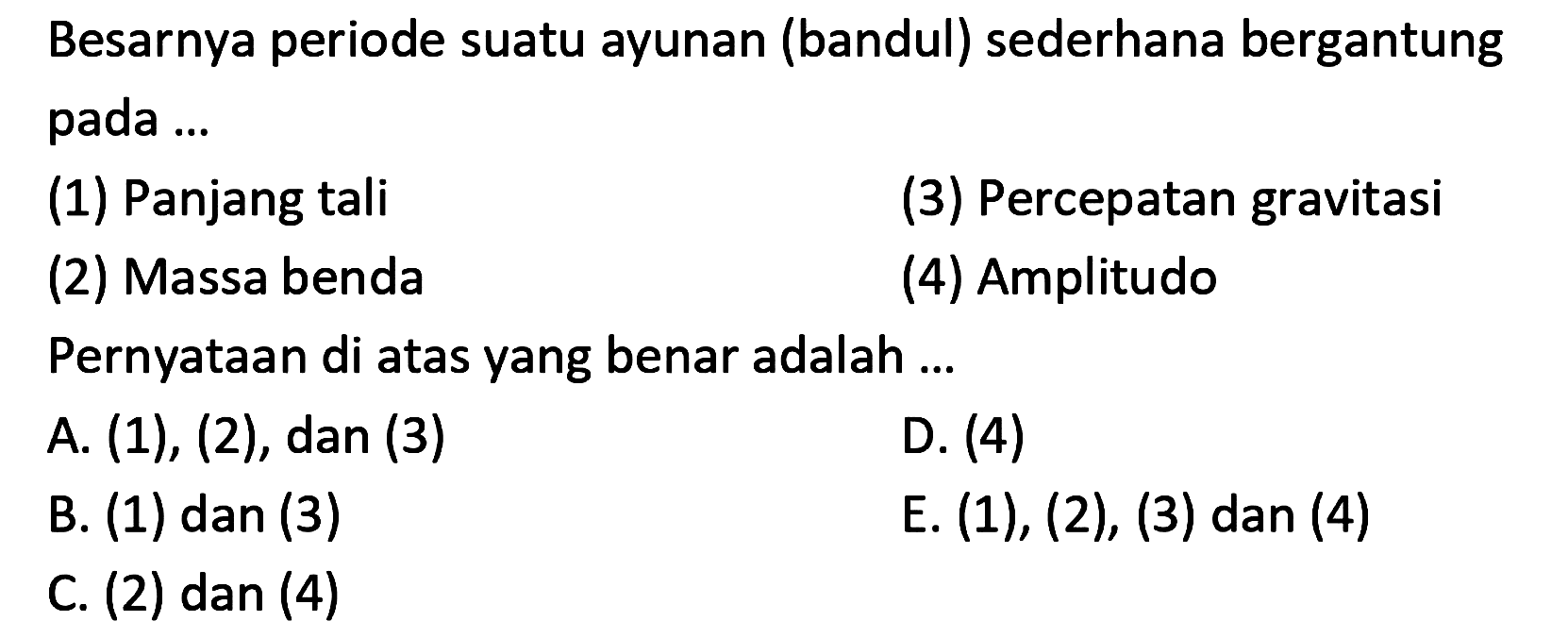 Besarnya periode suatu ayunan (bandul) sederhana bergantung pada ...
(1) Panjang tali
(3) Percepatan gravitasi
(2) Massa benda
(4) Amplitudo
Pernyataan di atas yang benar adalah ...
A.  (1),(2), dan(3) 
D. (4)
B. (1) dan (3)
E.  (1),(2),(3)  dan (4)
C. (2) dan (4)