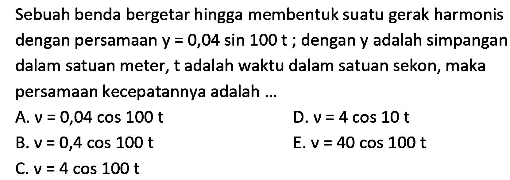 Sebuah benda bergetar hingga membentuk suatu gerak harmonis dengan persamaan  y=0,04 sin 100 t ; dengan  y  adalah simpangan dalam satuan meter,  t  adalah waktu dalam satuan sekon, maka persamaan kecepatannya adalah ...
A.  v=0,04 cos 100 t 
D.  v=4 cos 10 t 
B.  v=0,4 cos 100 t 
E.  v=40 cos 100 t 
C.  v=4 cos 100 t 