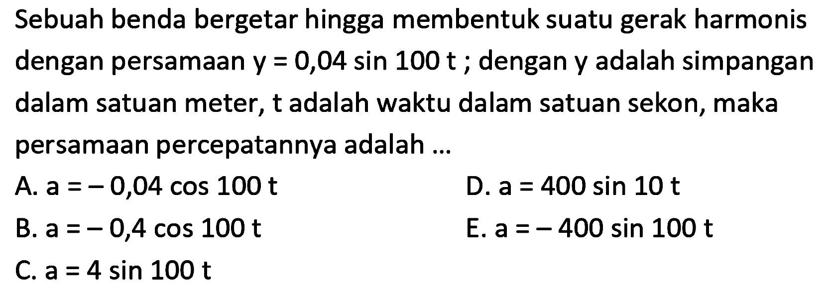 Sebuah benda bergetar hingga membentuk suatu gerak harmonis dengan persamaan  y=0,04 sin 100 t ; dengan  y  adalah simpangan dalam satuan meter,  t  adalah waktu dalam satuan sekon, maka persamaan percepatannya adalah ...
A.  a=-0,04 cos 100 t 
D.  a=400 sin 10 t 
B.  a=-0,4 cos 100 t 
E.  a=-400 sin 100 t 
C.  a=4 sin 100 t 