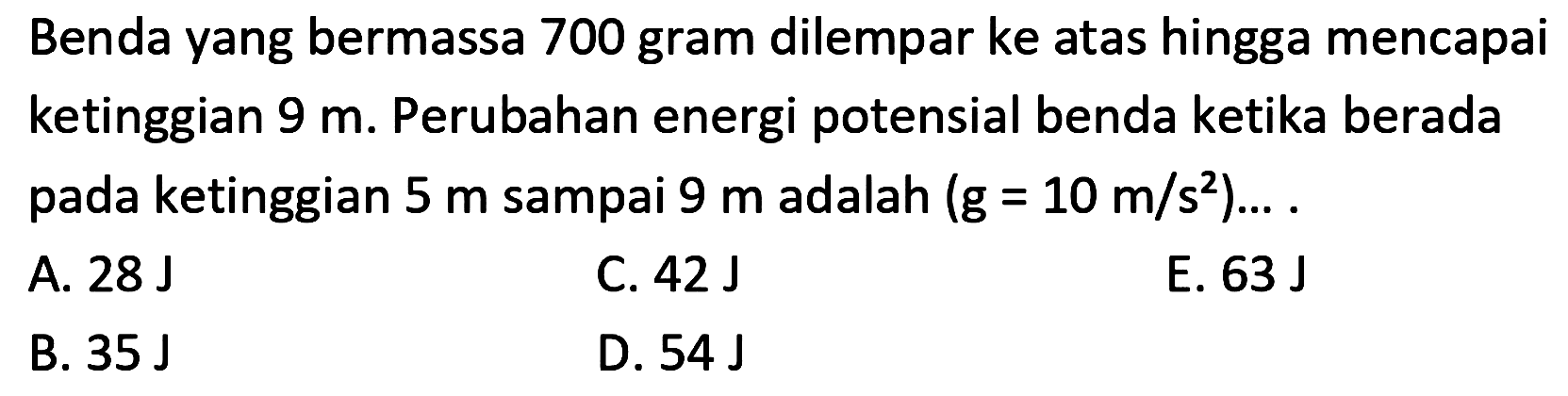 Benda yang bermassa 700 gram dilempar ke atas hingga mencapai ketinggian  9 m . Perubahan energi potensial benda ketika berada pada ketinggian  5 m  sampai  9 m  adalah  (g=10 m / s^(2)) ... .
A.  28 ~J 
C.  42 ~J 
E.  63 ~J 
B.  35 ~J 
D.  54 ~J 