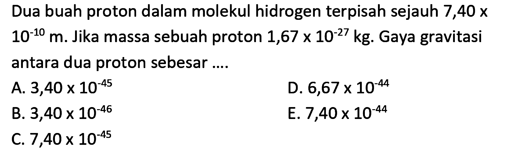 Dua buah proton dalam molekul hidrogen terpisah sejauh 7,40 x  10^{-10} m . Jika massa sebuah proton  1,67 x 10^{-27} kg . Gaya gravitasi antara dua proton sebesar....
A.  3,40 x 10^{-45} 
D.  6,67 x 10^{-44} 
B.  3,40 x 10^{-46} 
E.  7,40 x 10^{-44} 
C.  7,40 x 10^{-45} 