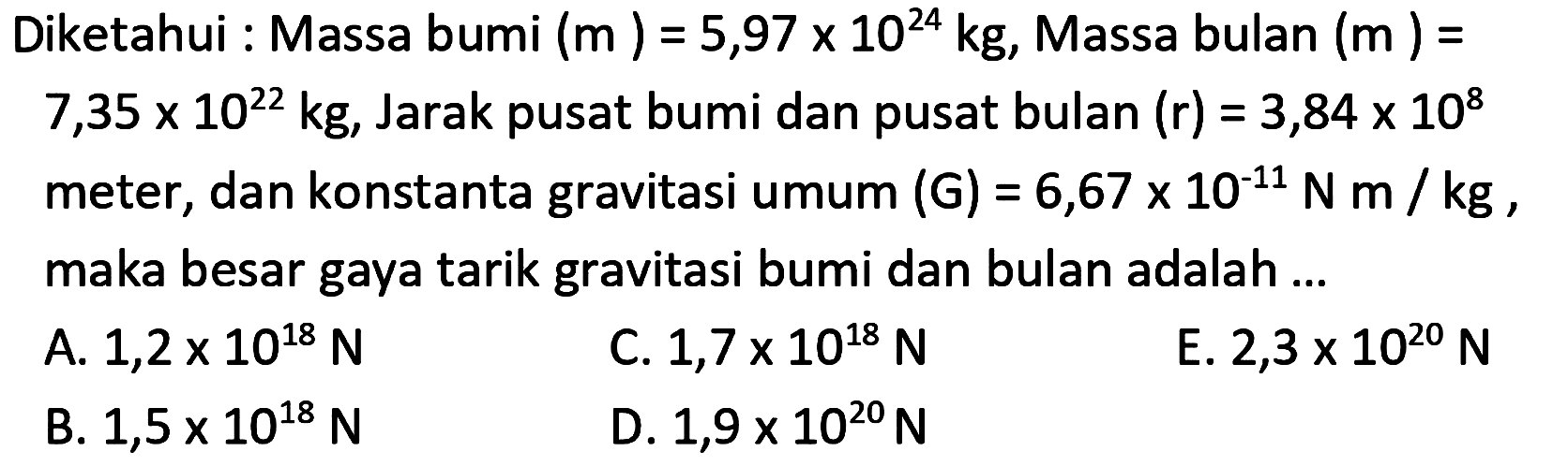 Diketahui : Massa bumi  (m)=5,97 x 10^{24} kg , Massa bulan  (m)=   7,35 x 10^{22} kg , Jarak pusat bumi dan pusat bulan  (r)=3,84 x 10^{8}  meter, dan konstanta gravitasi umum  (G)=6,67 x 10^{-11} N m / kg , maka besar gaya tarik gravitasi bumi dan bulan adalah ...
A.  1,2 x 10^{18} N 
C.  1,7 x 10^{18} N 
E.  2,3 x 10^{20} N 
B.  1,5 x 10^{18} N 
D.  1,9 x 10^{20} N 