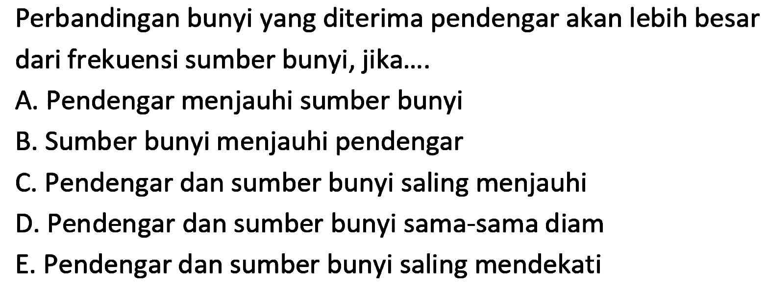 Perbandingan bunyi yang diterima pendengar akan lebih besar dari frekuensi sumber bunyi, jika....
A. Pendengar menjauhi sumber bunyi
B. Sumber bunyi menjauhi pendengar
C. Pendengar dan sumber bunyi saling menjauhi
D. Pendengar dan sumber bunyi sama-sama diam
E. Pendengar dan sumber bunyi saling mendekati