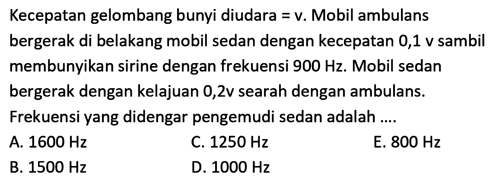 Kecepatan gelombang bunyi diudara = v. Mobil ambulans bergerak di belakang mobil sedan dengan kecepatan 0,1 v sambil membunyikan sirine dengan frekuensi  900 Hz . Mobil sedan bergerak dengan kelajuan  0,2 v  searah dengan ambulans.
Frekuensi yang didengar pengemudi sedan adalah ....
A.  1600 Hz 
C.  1250 Hz 
E.  800 Hz 
B.  1500 Hz 
D.  1000 Hz 