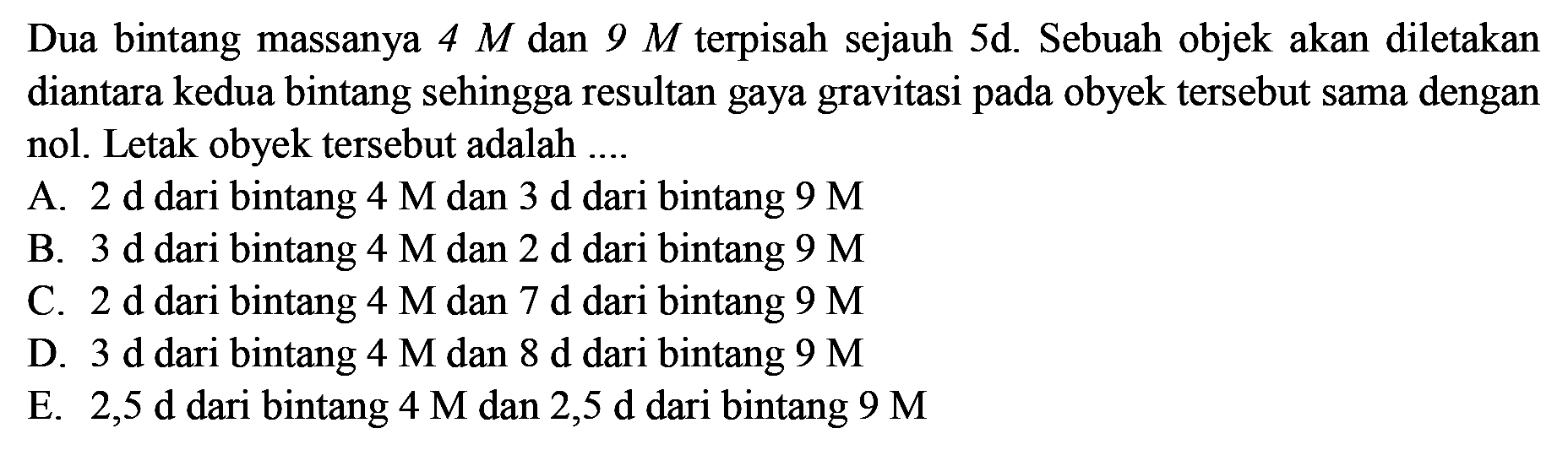 Dua bintang massanya  4 M  dan  9 M  terpisah sejauh  5 d . Sebuah objek akan diletakan diantara kedua bintang sehingga resultan gaya gravitasi pada obyek tersebut sama dengan nol. Letak obyek tersebut adalah ....
A. 2 d dari bintang  4 M  dan 3 d dari bintang  9 M 
B.  3 d  dari bintang  4 M  dan  2 d  dari bintang  9 M 
C. 2 d dari bintang  4 M  dan 7 d dari bintang  9 M 
D.  3 d  dari bintang  4 M  dan  8 d  dari bintang  9 M 
E.  2,5 d  dari bintang  4 M  dan  2,5 d  dari bintang  9 M 