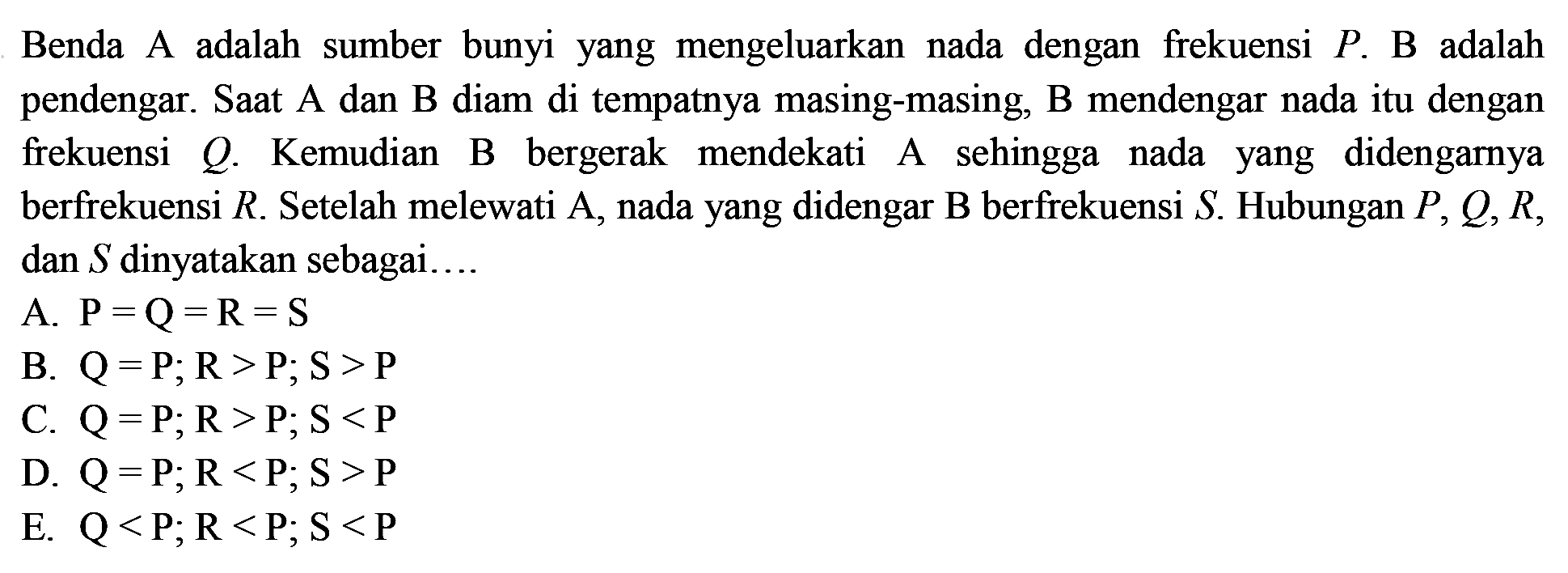 Benda A adalah sumber bunyi yang mengeluarkan nada dengan frekuensi  P . B adalah pendengar. Saat A dan B diam di tempatnya masing-masing, B mendengar nada itu dengan frekuensi  Q . Kemudian B bergerak mendekati A sehingga nada yang didengarnya berfrekuensi  R . Setelah melewati  A , nada yang didengar  B  berfrekuensi  S . Hubungan  P, Q, R , dan  S  dinyatakan sebagai....
A.  P=Q=R=S 
B.  Q=P ; R>P ; S>P 
C.  Q=P ; R>P ; S<P 
D.  Q=P ; R<P ; S>P 
E.  Q<P ; R<P ; S<P 