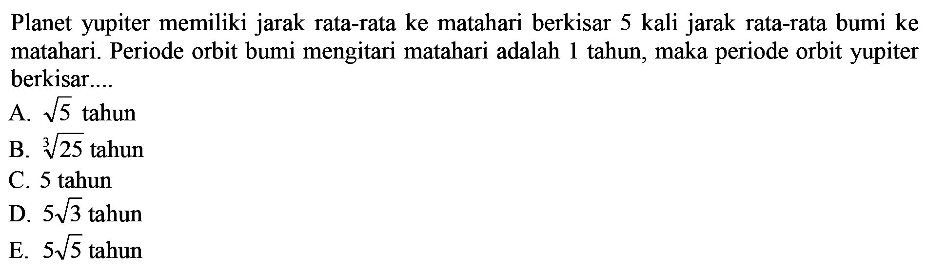 Planet yupiter memiliki jarak rata-rata ke matahari berkisar 5 kali jarak rata-rata bumi ke matahari. Periode orbit bumi mengitari matahari adalah 1 tahun, maka periode orbit yupiter berkisar....
A.  akar{5}  tahun
B.  akar[3]{25}  tahun
C. 5 tahun
D.  5 akar{3}  tahun
E.  5 akar{5}  tahun