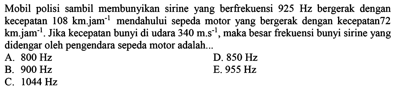 Mobil polisi sambil membunyikan sirine yang berfrekuensi  925 Hz  bergerak dengan kecepatan  108 km . j a m^(-1)  mendahului sepeda motor yang bergerak dengan kecepatan 72 km.jam  { )^(-1) . Jika kecepatan bunyi di udara  340 m . s^(-1) , maka besar frekuensi bunyi sirine yang didengar oleh pengendara sepeda motor adalah...
A.  800 Hz 
D.  850 Hz 
B.  900 Hz 
E.  955 Hz 
C.  1044 Hz 