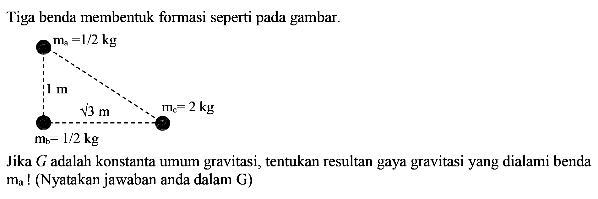 Tiga benda membentuk formasi seperti pada gambar.
Jika  G  adalah konstanta umum gravitasi, tentukan resultan gaya gravitasi yang dialami benda  m_{A}  ! (Nyatakan jawaban anda dalam  G )