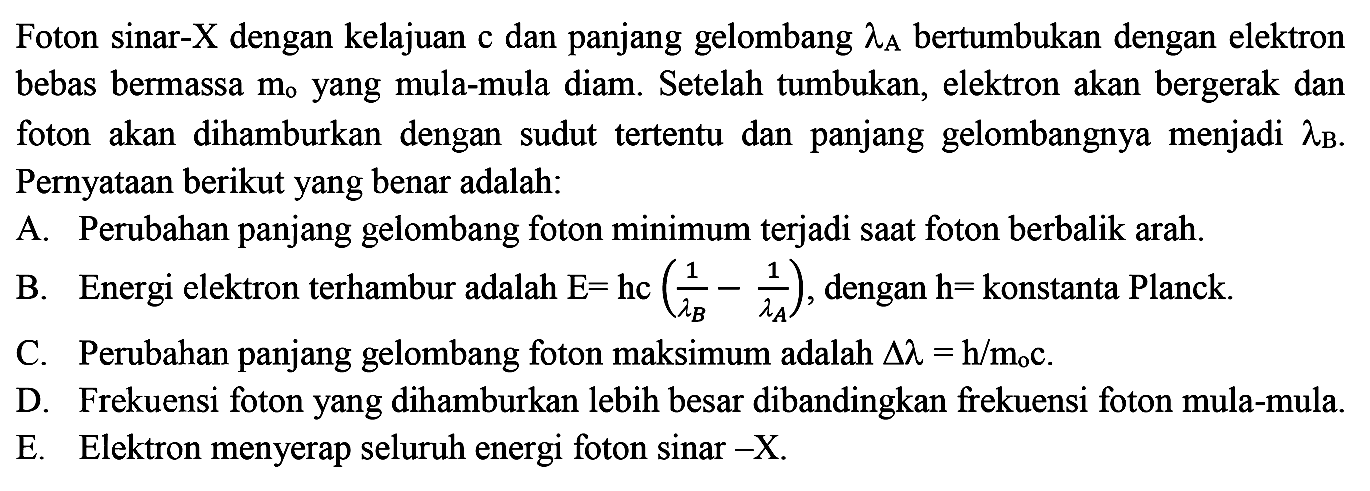 Foton sinar- X dengan kelajuan c dan panjang gelombang lambda A bertumbukan dengan elektron bebas bermassa m0 yang mula-mula diam. Setelah tumbukan, elektron akan bergerak dan foton akan dihamburkan dengan sudut tertentu dan panjang gelombangnya menjadi lambda B. Pernyataan berikut yang benar adalah:
A. Perubahan panjang gelombang foton minimum terjadi saat foton berbalik arah.
B. Energi elektron terhambur adalah E=hc (1/(lambda B) - 1/(lambda A), dengan h=konstanta Planck.
C. Perubahan panjang gelombang foton maksimum adalah segitiga lambda = h/m0c.
D. Frekuensi foton yang dihamburkan lebih besar dibandingkan frekuensi foton mula-mula.
E. Elektron menyerap seluruh energi foton sinar -X.