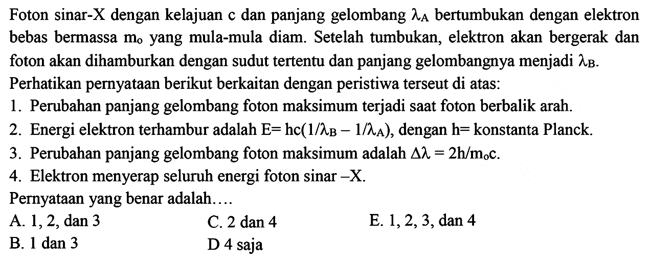 Foton sinar- X dengan kelajuan c dan panjang gelombang lambda A bertumbukan dengan elektron bebas bermassa m0 yang mula-mula diam. Setelah tumbukan, elektron akan bergerak dan foton akan dihamburkan dengan sudut tertentu dan panjang gelombangnya menjadi lambda B. Pernyataan berikut yang benar adalah:
A. Perubahan panjang gelombang foton minimum terjadi saat foton berbalik arah.
B. Energi elektron terhambur adalah E=hc (1/lambdaB - 1/lambda A, dengan h=konstanta Planck.
C. Perubahan panjang gelombang foton maksimum adalah delta lambda = h/m0c.
D. Frekuensi foton yang dihamburkan lebih besar dibandingkan frekuensi foton mula-mula.
E. Elektron menyerap seluruh energi foton sinar -X.