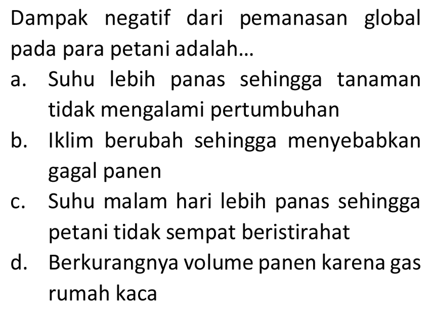 Dampak negatif dari pemanasan global pada para petani adalah...
a. Suhu lebih panas sehingga tanaman tidak mengalami pertumbuhan
b. Iklim berubah sehingga menyebabkan gagal panen
c. Suhu malam hari lebih panas sehingga petani tidak sempat beristirahat
d. Berkurangnya volume panen karena gas rumah kaca