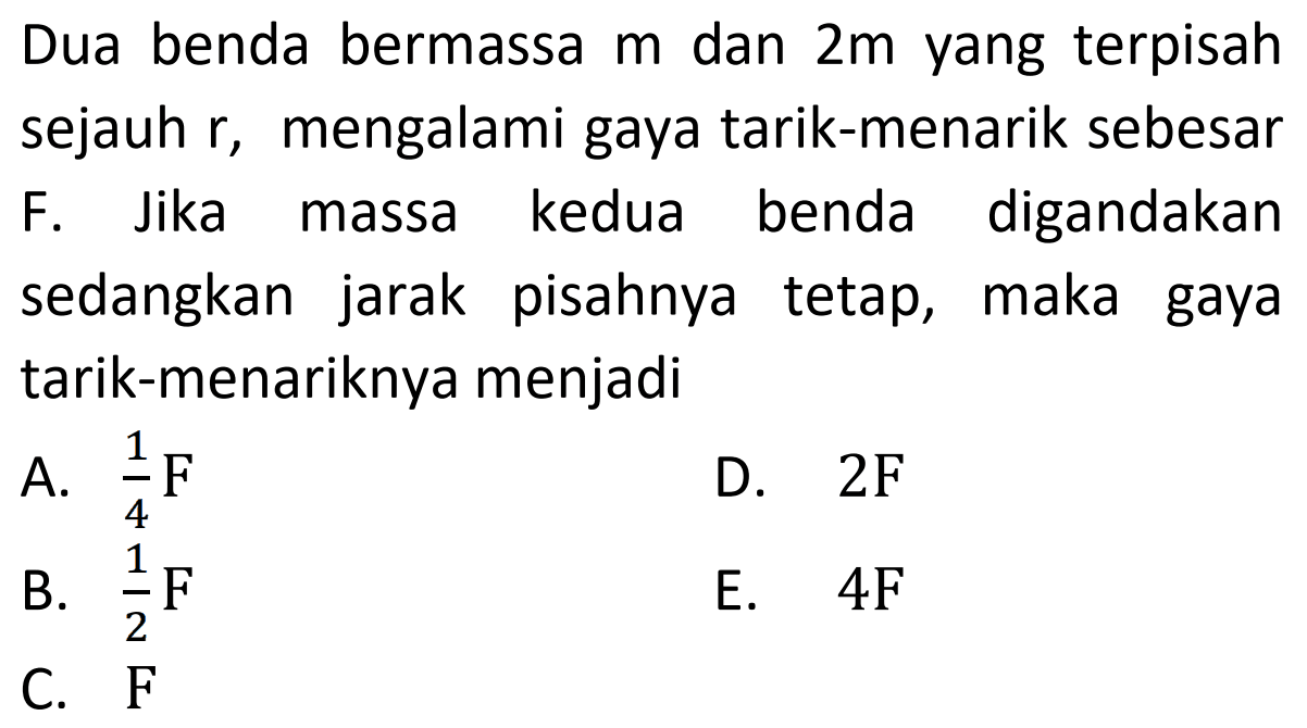 Dua benda bermassa  m  dan  2 m  yang terpisah sejauh  r , mengalami gaya tarik-menarik sebesar F. Jika massa kedua benda digandakan sedangkan jarak pisahnya tetap, maka gaya tarik-menariknya menjadi
A.  1/4 ~F 
D.  2 ~F 
B.  1/2 F 
E.  4 F 
C.  F 