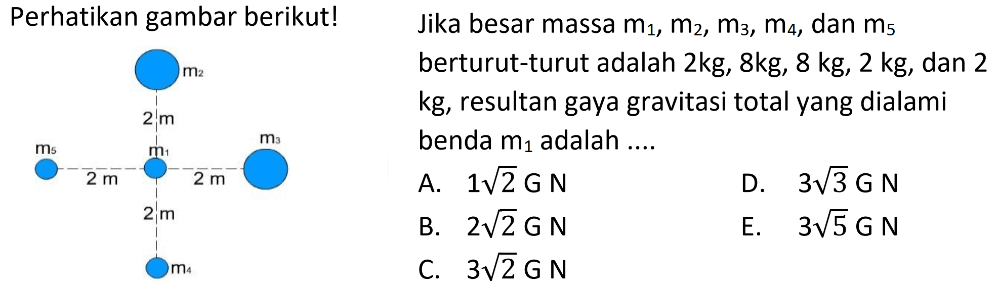 Perhatikan gambar berikut!
bika besar massa  m1, m2, m3, m4, d a n m5 
berturut-turut adalah  2 k g, 8 k g, 8 k g, 2 k g , dan 2
 k g , resultan gaya gravitasi total yang dialami
benda  m1  adalah  ... 
 begin{array)/(lll) { A. ) 1 akar(2) G N   { B. ) 3 akar(3) G N  m5   { C. ) 3 akar(2) G N   { E. ) 3 akar(5) G Nend{array) 