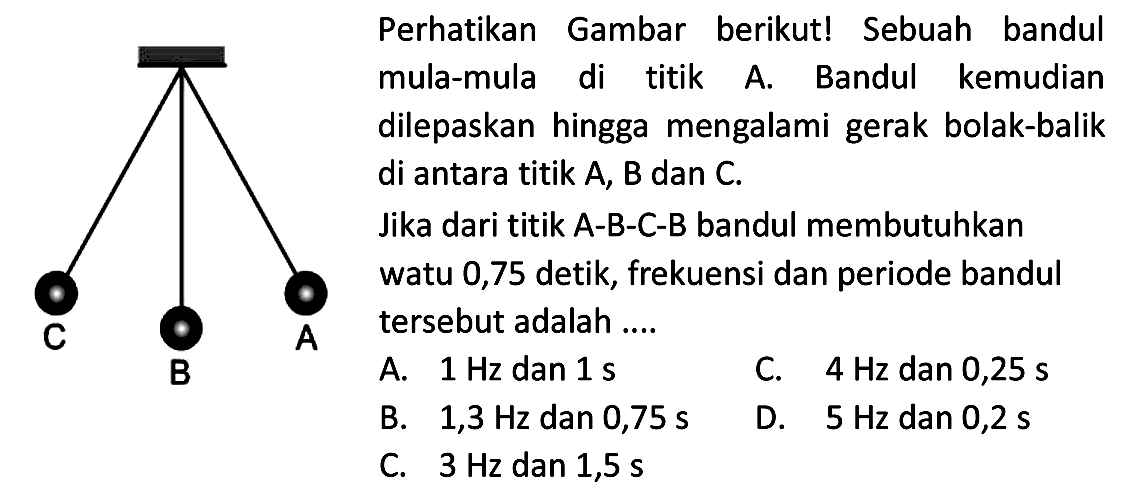 Perhatikan Gambar berikut! Sebuah bandul mula-mula di titik A. Bandul kemudian dilepaskan hingga mengalami gerak bolak-balik di antara titik A, B dan C.
Jika dari titik A-B-C-B bandul membutuhkan watu 0,75 detik, frekuensi dan periode bandul tersebut adalah....
A.  1 Hz  dan  1 ~s 
C.  4 Hz  dan 0,25 s
B.  1,3 Hz  dan  0,75 ~s 
D.  5 Hz  dan  0,2 ~s 
C.  3 Hz  dan  1,5 ~s 