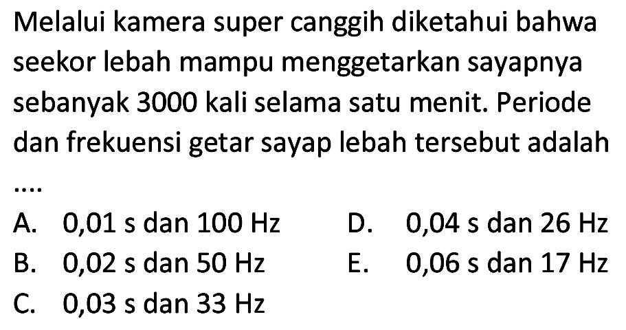 Melalui kamera super canggih diketahui bahwa seekor lebah mampu menggetarkan sayapnya sebanyak 3000 kali selama satu menit. Periode dan frekuensi getar sayap lebah tersebut adalah
A.  0,01 ~s  dan  100 Hz 
D.  0,04 ~s  dan  26 Hz 
B.  0,02 ~s  dan  50 Hz 
E.   0,06 ~s  dan  17 Hz 
C.  0,03 ~s  dan  33 Hz 