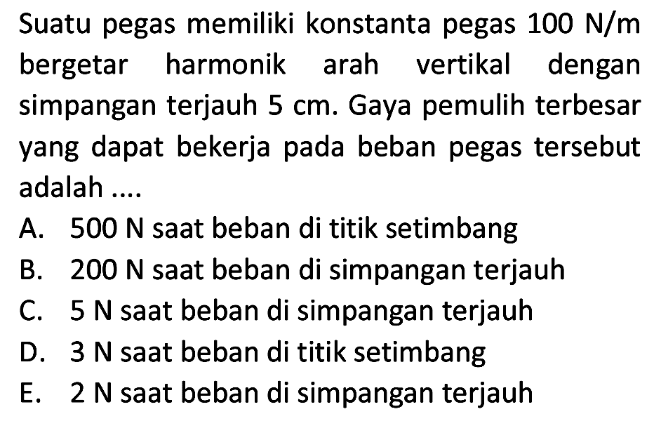 Suatu pegas memiliki konstanta pegas  100 ~N / m  bergetar harmonik arah vertikal dengan simpangan terjauh  5 cm . Gaya pemulih terbesar yang dapat bekerja pada beban pegas tersebut adalah ....
A.  500 ~N  saat beban di titik setimbang
B.  200 ~N  saat beban di simpangan terjauh
C.  5 ~N  saat beban di simpangan terjauh
D.  3 ~N  saat beban di titik setimbang
E.  2 ~N  saat beban di simpangan terjauh