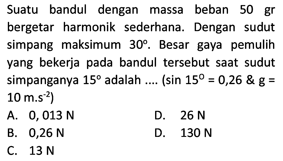 Suatu bandul dengan massa beban  50 gr  bergetar harmonik sederhana. Dengan sudut simpang maksimum  30 . Besar gaya pemulih yang bekerja pada bandul tersebut saat sudut simpanganya  15  adalah ....  (sin 15=0,26  g=.   10 m^(-s^(-2)  { ) )) 
A.  0,013 ~N 
D.  26 ~N 
B.  0,26 ~N 
D.  130 ~N 
C.  13 ~N 