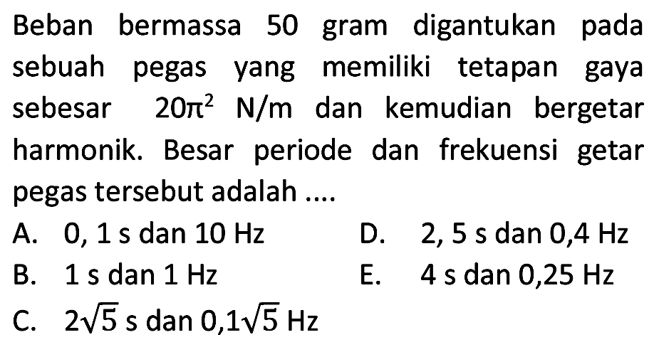 Beban bermassa 50 gram digantukan pada sebuah pegas yang memiliki tetapan gaya sebesar  20 pi^(2) ~N / m  dan kemudian bergetar harmonik. Besar periode dan frekuensi getar pegas tersebut adalah ....
A.  0,1 ~s  dan  10 Hz 
D.  2,5 ~s  dan  0,4 Hz 
B.  1 ~s  dan  1 Hz 
E.  4 ~s  dan  0,25 Hz 
C.  2 akar(5) ~s  dan  0,1 akar(5) Hz 