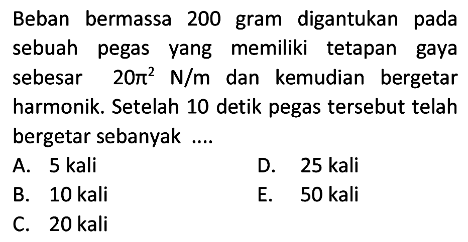 Beban bermassa 200 gram digantukan pada sebuah pegas yang memiliki tetapan gaya sebesar  20 pi^(2) ~N / m  dan kemudian bergetar harmonik. Setelah 10 detik pegas tersebut telah bergetar sebanyak ....
A. 5 kali
D. 25 kali
B. 10 kali
E. 50 kali
C. 20 kali