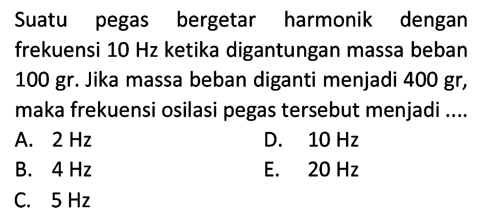 Suatu pegas bergetar harmonik dengan frekuensi  10 Hz  ketika digantungan massa beban 100 gr. Jika massa beban diganti menjadi 400 gr, maka frekuensi osilasi pegas tersebut menjadi ....
A.  2 Hz 
D.  10 Hz 
B.  4 Hz 
E.  20 Hz 
C.  5 Hz 