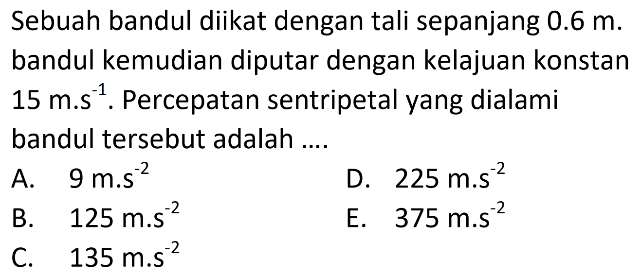 Sebuah bandul diikat dengan tali sepanjang  0.6 m . bandul kemudian diputar dengan kelajuan konstan  15 m . s^{-1} . Percepatan sentripetal yang dialami bandul tersebut adalah ....
A.  9 m . s^{-2} 
D.  225 m . s^{-2} 
B.  125 m . s^{-2} 
E.  375 m . s^{-2} 
C.  135 m . s^{-2} 