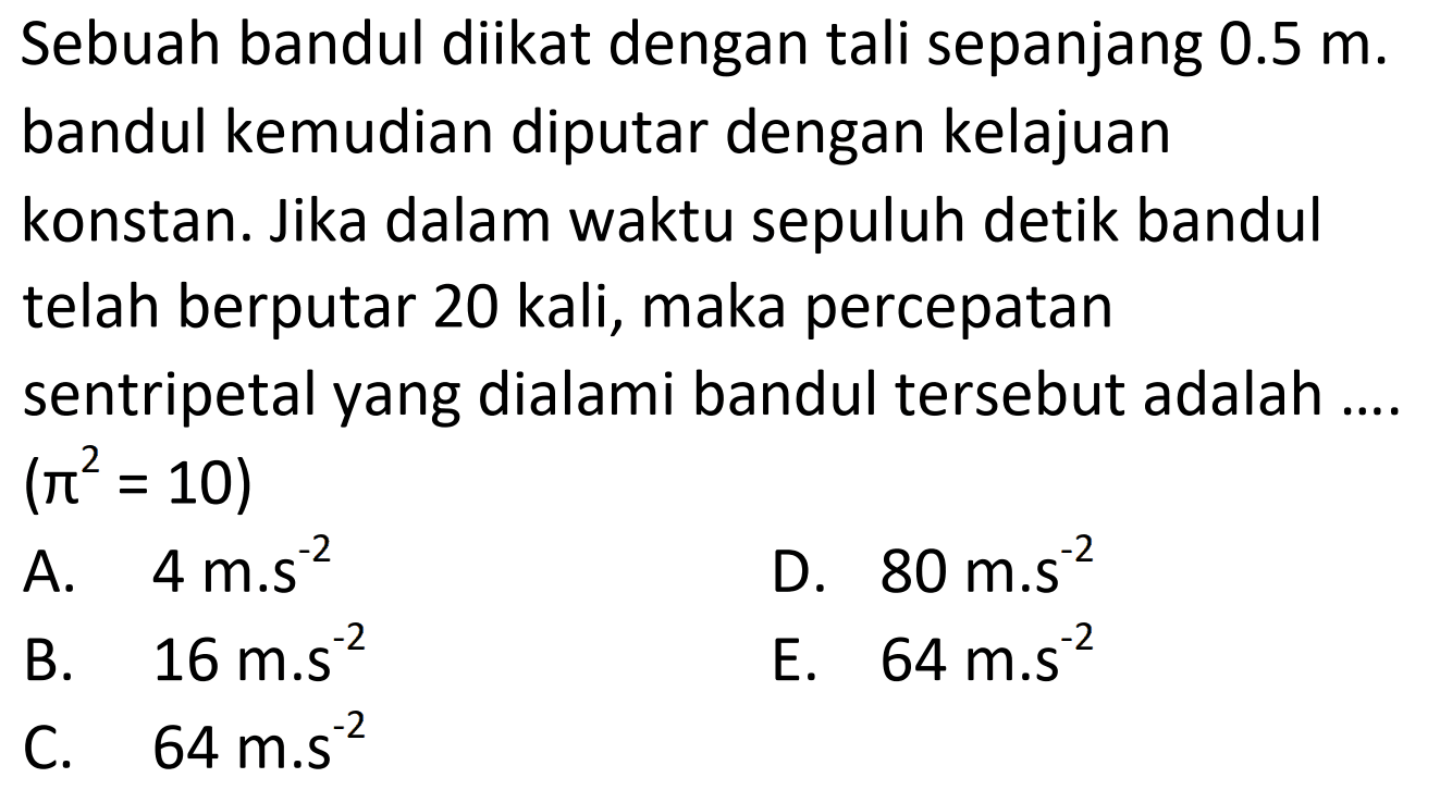 Sebuah bandul diikat dengan tali sepanjang  0.5 m . bandul kemudian diputar dengan kelajuan konstan. Jika dalam waktu sepuluh detik bandul telah berputar 20 kali, maka percepatan sentripetal yang dialami bandul tersebut adalah ....  (pi^2=10) 
A.   4 m . s^{-2} 
D.  80 m . s^{-2} 
B.   16 m . s^{-2} 
E.  64 m . s^{-2} 
C.   64 m . s^{-2} 