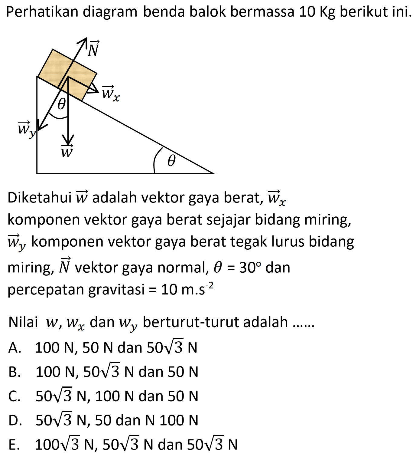 Perhatikan diagram benda balok bermassa  10 \mathrm{Kg}  berikut ini.
Diketahui  vec{w}  adalah vektor gaya berat,  vec{w}_{x}  komponen vektor gaya berat sejajar bidang miring,  vec{w}_{y}  komponen vektor gaya berat tegak lurus bidang miring,  vec{N}  vektor gaya normal,  theta=30  dan percepatan gravitasi  =10 m . s^{-2} 
Nilai  w, w_{x}  dan  w_{y}  berturut-turut adalah ......
A.  100 N, 50 N  dan  50 akar{3} N 
B.  100 N, 50 akar{3} N  dan  50 N 
C.  50 akar{3} N, 100 N  dan  50 N 
D.  50 akar{3} N, 50  dan  N 100 N 
E.   100 akar{3} N, 50 akar{3} N  dan  50 akar{3} N 