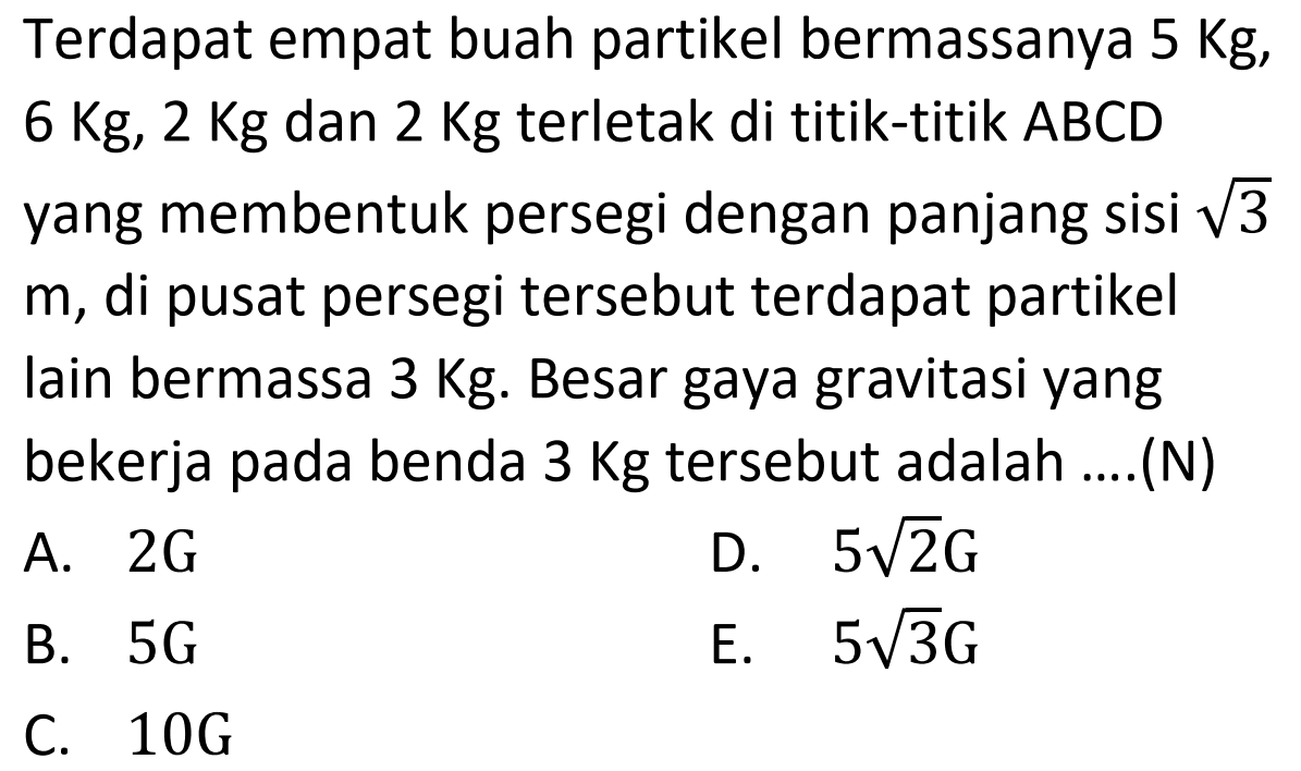 Terdapat empat buah partikel bermassanya  5 Kg ,  6 Kg, 2 Kg  dan  2 Kg  terletak di titik-titik ABCD yang membentuk persegi dengan panjang sisi  akar(3)   m , di pusat persegi tersebut terdapat partikel lain bermassa  3 Kg . Besar gaya gravitasi yang bekerja pada benda  3 Kg  tersebut adalah ....(N)
A.  2 G 
D.  5 akar(2) G 
B.  5 G 
E.  5 akar(3) G 
C.  10 G 