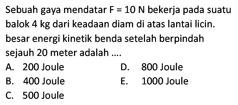 Sebuah gaya mendatar  F=10 ~N  bekerja pada suatu balok 4 kg dari keadaan diam di atas lantai licin. besar energi kinetik benda setelah berpindah sejauh 20 meter adalah ....
A. 200 Joule
D. 800 Joule
B. 400 Joule
E. 1000 Joule
C. 500 Joule