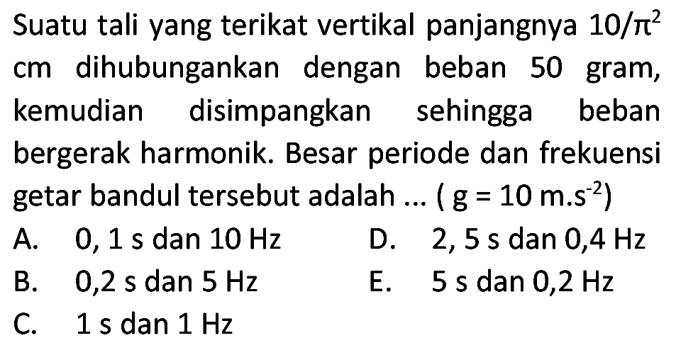 Suatu tali yang terikat vertikal panjangnya  10 / pi^(2)  cm dihubungankan dengan beban 50 gram, kemudian disimpangkan sehingga beban bergerak harmonik. Besar periode dan frekuensi getar bandul tersebut adalah ... (  .g=10 m . s^(-2)) 
A.  0,1 ~s  dan  10 Hz 
D.  2,5 ~s  dan  0,4 Hz 
B.  0,2 ~s  dan  5 Hz 
E.  5 ~s  dan  0,2 Hz 
C.  1 ~s  dan  1 Hz 