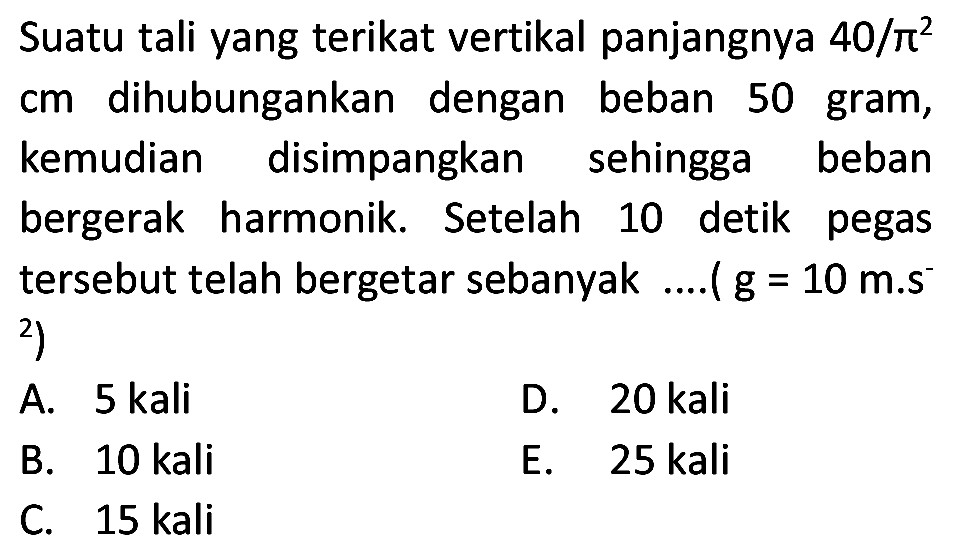 Suatu tali yang terikat vertikal panjangnya  40 / pi^(2)  cm dihubungankan dengan beban 50 gram, kemudian disimpangkan sehingga beban bergerak harmonik. Setelah 10 detik pegas tersebut telah bergetar sebanyak ....(  g=10 m . s^(-)   { )^(2)  )
A. 5 kali
D. 20 kali
B. 10 kali
E. 25 kali
C.  15 kali 