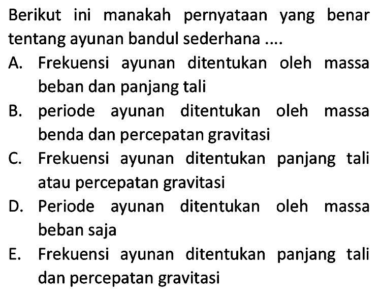 Berikut ini manakah pernyataan yang benar tentang ayunan bandul sederhana ....

A. Frekuensi ayunan ditentukan oleh massa beban dan panjang tali
B. periode ayunan ditentukan oleh massa benda dan percepatan gravitasi
C. Frekuensi ayunan ditentukan panjang tali atau percepatan gravitasi
D. Periode ayunan ditentukan oleh massa beban saja

E. Frekuensi ayunan ditentukan panjang tali dan percepatan gravitasi