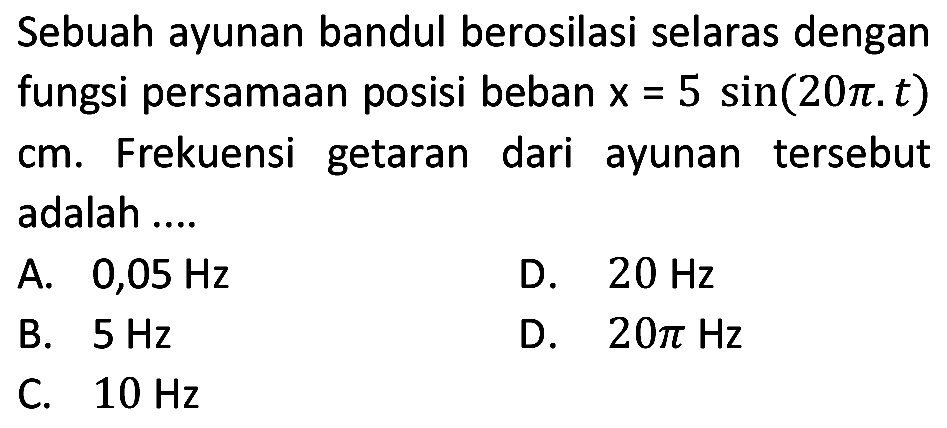 Sebuah ayunan bandul berosilasi selaras dengan fungsi persamaan posisi beban  x=5 sin (20 pi . t)  cm. Frekuensi getaran dari ayunan tersebut adalah ....
A.  0,05 Hz 
D.  20 Hz 
B.  5 Hz 
D.  20 pi Hz 
C.  10 Hz 