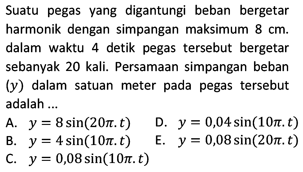 Suatu pegas yang digantungi beban bergetar harmonik dengan simpangan maksimum  8 cm . dalam waktu 4 detik pegas tersebut bergetar sebanyak 20 kali. Persamaan simpangan beban (y) dalam satuan meter pada pegas tersebut adalah ...
A.  y=8 sin (20 pi . t) 
D.  y=0,04 sin (10 pi . t) 
B.  y=4 sin (10 pi . t) 
E.  y=0,08 sin (20 pi . t) 
C.  y=0,08 sin (10 pi . t) 