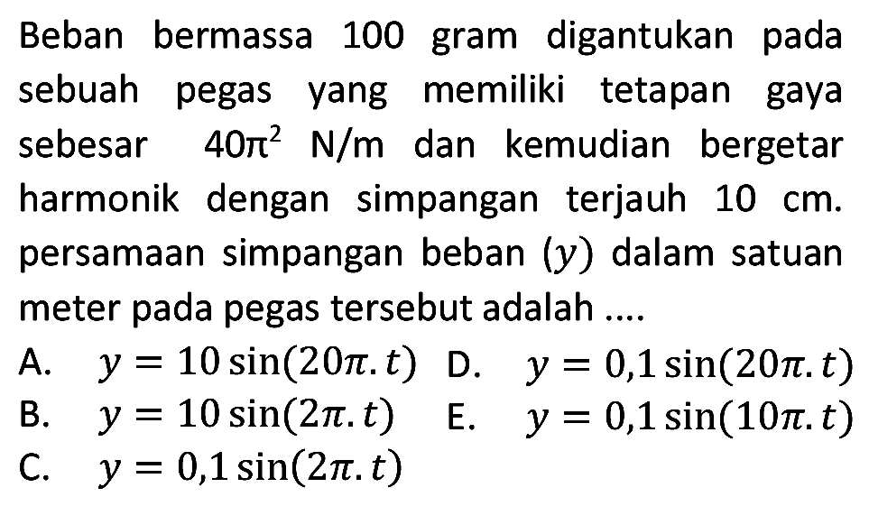 Beban bermassa 100 gram digantukan pada sebuah pegas yang memiliki tetapan gaya sebesar  40 pi^(2) ~N / m  dan kemudian bergetar harmonik dengan simpangan terjauh  10 cm . persamaan simpangan beban  (y)  dalam satuan meter pada pegas tersebut adalah ....
A.  y=10 sin (20 pi . t)  D.  y=0,1 sin (20 pi . t) 
B.  y=10 sin (2 pi . t)   E.  y=0,1 sin (10 pi . t) 
C.  y=0,1 sin (2 pi . t) 