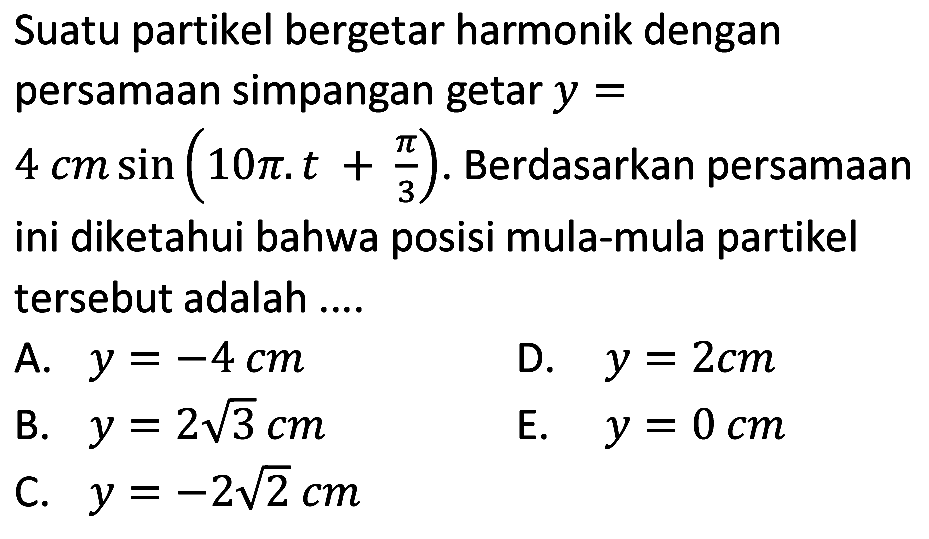 Suatu partikel bergetar harmonik dengan persamaan simpangan getar  y= 
 4 cm sin (10 pi . t+(pi)/(3)) . Berdasarkan persamaan ini diketahui bahwa posisi mula-mula partikel tersebut adalah ....
A.  y=-4 cm 
D.  y=2 cm 
B.  y=2 akar(3) cm 
E.  y=0 cm 
C.  y=-2 akar(2) cm 