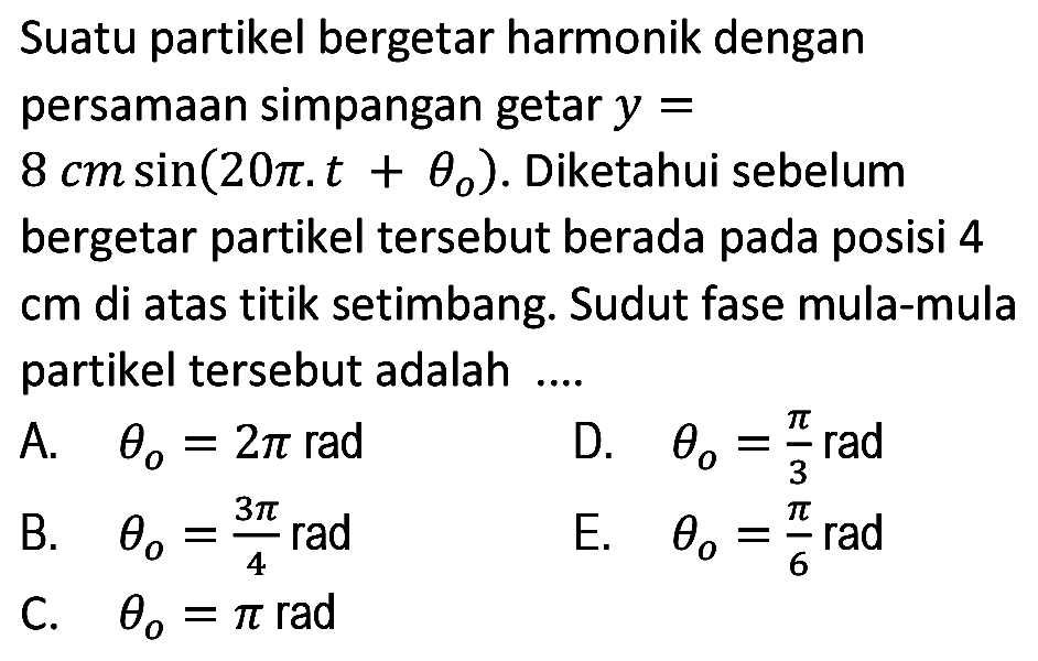 Suatu partikel bergetar harmonik dengan persamaan simpangan getar  y=   8 cm sin (20 pi . t+theta_(o)) . Diketahui sebelum bergetar partikel tersebut berada pada posisi 4 cm di atas titik setimbang. Sudut fase mula-mula partikel tersebut adalah ....
A.  theta_(o)=2 pi rad 
D.  theta_(o)=(pi)/(3) rad 
B.  theta_(o)=(3 pi)/(4) rad 
E.  theta_(o)=(pi)/(6) rad 
C.  theta_(o)=pi rad 