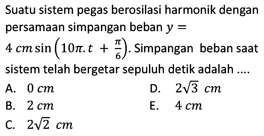 Suatu sistem pegas berosilasi harmonik dengan persamaan simpangan beban  y=   4 cm sin (10 pi . t+(pi)/(6)) . Simpangan beban saat sistem telah bergetar sepuluh detik adalah ....
A.  0 cm 
D.  2 akar(3) cm 
B.  2 cm 
E.  4 cm 
C.  2 akar(2) cm 