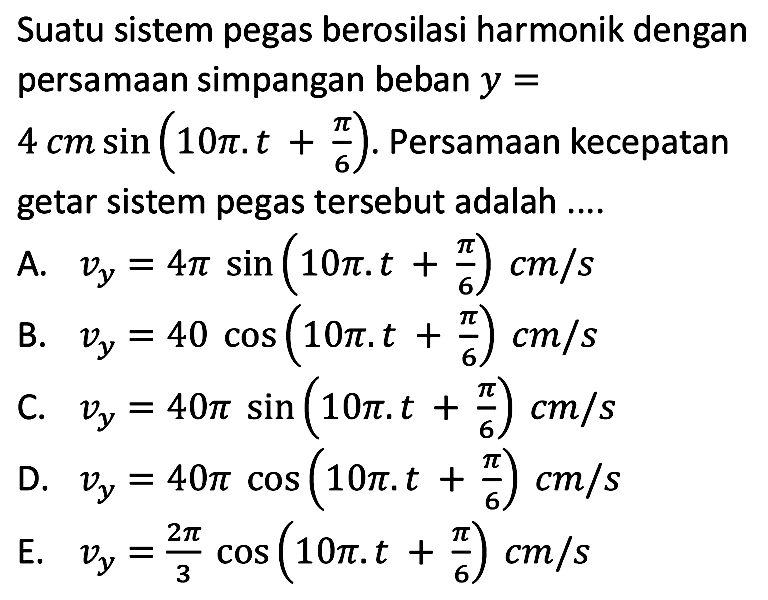 Suatu sistem pegas berosilasi harmonik dengan persamaan simpangan beban  y=   4 cm sin (10 pi . t+(pi)/(6)) . Persamaan kecepatan getar sistem pegas tersebut adalah ....
A.  v_(y)=4 pi sin (10 pi . t+(pi)/(6)) cm / s 
B.  v_(y)=40 cos (10 pi . t+(pi)/(6)) cm / s 
C.  v_(y)=40 pi sin (10 pi . t+(pi)/(6)) cm / s 
D.  v_(y)=40 pi cos (10 pi . t+(pi)/(6)) cm / s 
E.  v_(y)=(2 pi)/(3) cos (10 pi . t+(pi)/(6)) cm / s 