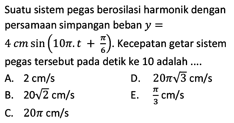 Suatu sistem pegas berosilasi harmonik dengan persamaan simpangan beban  y=   4 cm sin (10 pi . t+(pi)/(6)) . Kecepatan getar sistem pegas tersebut pada detik ke 10 adalah ....
A.  2 cm / s 
D.  20 pi akar(3) cm / s 
B.  20 akar(2) cm / s 
E.  (pi)/(3) cm / s 
C.  20 pi cm / s 