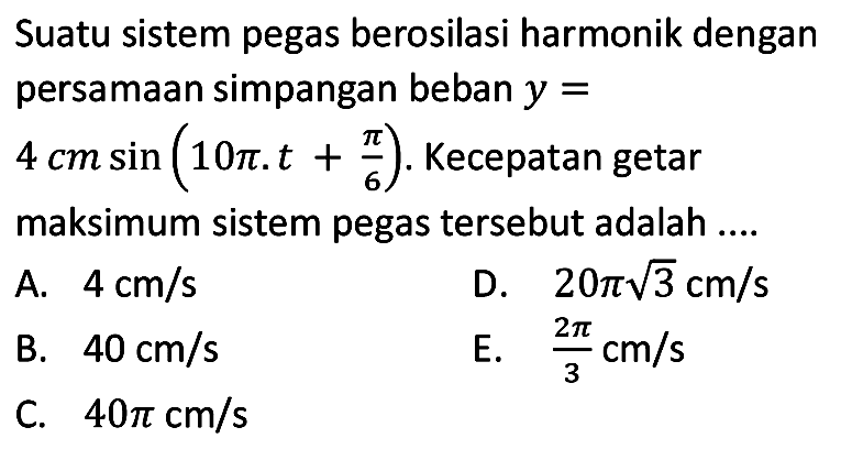 Suatu sistem pegas berosilasi harmonik dengan persamaan simpangan beban  y=   4 cm sin (10 pi . t+(pi)/(6)) . Kecepatan getar maksimum sistem pegas tersebut adalah ...
A.  4 cm / s 
D.  20 pi akar(3) cm / s 
B.  40 cm / s 
E.  (2 pi)/(3) cm / s 
C.  40 pi cm / s 